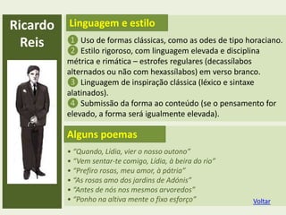• “Quando, Lídia, vier o nosso outono”
• “Vem sentar-te comigo, Lídia, à beira do rio”
• “Prefiro rosas, meu amor, à pátria”
• “As rosas amo dos jardins de Adónis”
• “Antes de nós nos mesmos arvoredos”
• “Ponho na altiva mente o fixo esforço”
Ricardo
Reis ❶ Uso de formas clássicas, como as odes de tipo horaciano.
❷ Estilo rigoroso, com linguagem elevada e disciplina
métrica e rimática – estrofes regulares (decassílabos
alternados ou não com hexassílabos) em verso branco.
❸ Linguagem de inspiração clássica (léxico e sintaxe
alatinados).
❹ Submissão da forma ao conteúdo (se o pensamento for
elevado, a forma será igualmente elevada).
Linguagem e estilo
Alguns poemas
Voltar
 