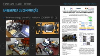 GRADUAÇÃO (06/2004 - 06/2009)
▸ Primeiro artigo cienti
fi
co nacional (CONEM 2010)
https://sites.google.com/site/roborave/Home
1. INTRODUÇÃO
Procurando facilitar o aprendizado em robótica móvel, foi
que surgiu o interesse em construir um robô, denominado
RAVE (Robotic Autonomous VEhicle), com o propósito de
servir como plataforma de testes para pesquisa e
desenvolvimento de sistemas robóticos. Com isto,
estudantes, pesquisadores e professores podem realizar
experimentos reais testando e praticando os
conhecimentos teóricos estudados em sala de aula.
RAVE: UM ROBÔ COMO PLATAFORMA PARA PESQUISA
EM ROBÓTICA MÓVEL UTILIZANDO UM AUTOMODELO
Andrews Cordolino Sobral (andrewssobral@gmail.com)
Caroline Pacheco do Espírito Silva (lolyne.pacheco@gmail.com)
Universidade Federal da Bahia, Rua Aristides Novis, n°
2, Federação
conhecimentos teóricos estudados em sala de aula.
2. SOLUÇÃO PROPOSTA
Apesar do nome RAVE, em português, ser Veículo
Robótico Autônomo, não significa que este é de fato um
robô autônomo e sim uma plataforma de testes para
permitir o estudo e desenvolvimento de sistemas robóticos
capazes de torná-lo autônomo.
Na construção do robô, optou-se pela estrutura
mecânica de um automodelo (carro de rádio controle) por
ser uma alternativa rápida visto que as modelagens e as
fabricações de peças mecânicas costumam ser trabalhos
delicados e custosos.
Também foi desenvolvido um software chamado
RaveControl que permite operar o robô e coletar
informações dos sensores remotamente.
5. RESULTADOS
A seguir é apresentado o resultado do sistema de
mapeamento para ambientes fechados, estáticos e
estruturados onde o robô RAVE foi utilizado como
plataforma de testes.
Figura 2. Arquitetura interna do RAVE.
6. CONCLUSÃO
Este trabalho foi concebido e desenvolvido a partir de
uma grande motivação que surgiu durante os estudos
sobre robótica. Outra opção seria comprar um robô já
existente no mercado, economizando tempo e esforço, mas
infelizmente muitos deles são limitados aos propósitos
pretendidos com este trabalho e os que possuem uma
arquitetura robusta e flexível normalmente são muito caros.
Para maiores informações sobre o robô RAVE, acessar o
endereço: http://sites.google.com/site/roborave
Figura 1. Foto do RAVE tirada em 11/05/2009.
3. ARQUITETURA
Optou-se por uma arquitetura modular por facilitar o
reaproveitamento e a manutenção dos módulos que estes
operam de forma independente. Assim caso ocorra alguma
falha em um módulo, é possível realizar a troca de forma
rápida sem interferir nos módulos existentes.
Figura 3. Teste do sistema de mapeamento.
4. PRINCIPAIS CARACTERÍSTICAS
• 40cm x 12cm x 19cm (comprimento, altura e largura).
• 02 sonares.
• 03 micro-controladores PIC.
• 02 motores DC e 01 servo-motor.
• 02 baterias Ni-Cd.
• 02 módulos RF (alcance 100m).
• 01 conversor RS232/TTL.
• 01 ponte H L298N.
1
3 4
2
ENGENHARIA DE COMPUTAÇÃO
 