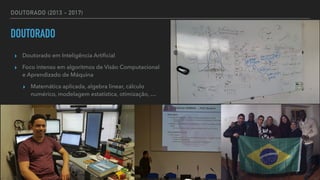 DOUTORADO (2013 - 2017)
DOUTORADO
▸ Doutorado em Inteligência Arti
fi
cial


▸ Foco intenso em algoritmos de Visão Computacional
e Aprendizado de Máquina


▸ Matemática aplicada, algebra linear, cálculo
numérico, modelagem estatística, otimização, …
 