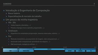 ▸ Introdução à Engenharia de Computação


▸ Breve história


▸ Especializações & mercado de trabalho


▸ Um pouco da minha trajetória


▸ 90s - 20s


▸ Hobby (esporte, informática, …)


▸ Primeiro emprego (menor aprendiz, programador, …)


▸ Graduação


▸ Engenharia de computação (programação, sistemas embarcados, robótica, …)


▸ Pós


▸ Mestrado (mecatrônica, processamento de imagens, visão computacional, …)


▸ Doutorado (visão computacional, aprendizado de máquina, …)


▸ P&D (automação, inteligência arti
fi
cial, …)
SUMÁRIO
GRADUAÇÃO
ANTES PÓS
3
06/2004 06/2009
90s 2021
HOBBY PRIMEIRO EMPREGO
20s
MESTRADO DOUTORADO P&D
 