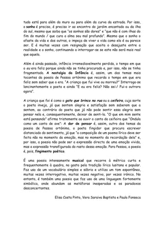 tudo está para além do muro ou para além da curva da estrada. Por isso,
o sonho é preciso, é preciso ir ao encontro do jardim encantado ou da ilha
do sul, mesmo que saiba que “os sonhos são dores” e “que não é com ilhas do
fim do mundo / que cura a alma seu mal profundo”. Mesmo que o sonho o
afaste da vida e dos outros, o impeça de viver a vida como ela é ou parece
ser. E é muitas vezes com resignação que aceita o desajuste entre a
realidade e o sonho, continuando a interrogar-se se este não será mais real
que aquela.

Além é ainda passado, infância irremediavelmente perdida, o tempo em que
o eu era feliz porque ainda não se tinha procurado e, por isso, não se tinha
fragmentado. A nostalgia da Infância é, assim, um dos temas mais
tocantes da poesia de Pessoa ortónimo que recorda o tempo em que era
feliz sem saber que o era. “A criança que fui vive ou morreu?” Interroga-se
lancinantemente o poeta e ainda “E eu era feliz? Não sei:/ Fui-o outrora
agora”.

A criança que foi é como o gato que brinca na rua ou a ceifeira, cuja sorte
o poeta inveja, já que sentem alegria e satisfação sem saberem que a
sentem, ao contrário do poeta que já não pode sentir essa alegria sem
pensar nela e, consequentemente, deixar de senti-la. “O que em mim sente
está pensando” afirma tristemente ao ouvir o canto da ceifeira que “Ondula
como um canto de ave”: A dor de pensar é, assim, outro dos temas da
poesia de Pessoa ortónimo, o poeta fingidor que procura escrever
distanciado do sentimento, já que “a composição de um poema lírico deve ser
feita não no momento da emoção, mas no momento da recordação dela” e,
por isso, a poesia não pode ser a expressão directa de uma emoção vivida,
mas a expressão transfigurada do rasto dessa emoção. Para Pessoa, a poesia
é, pois, fingimento poético.

É uma poesia intensamente musical que recorre à métrica curta e
frequentemente à quadra, no gosto pela tradição lírica lusitana e popular.
Faz uso de um vocabulário simples e sóbrio e utiliza um tom espontâneo,
muitas vezes interrogativo, muitas vezes negativo, por vezes irónico. No
entanto, é também uma poesia que faz uso de uma linguagem fortemente
simbólica, onde abundam as metáforas inesperadas e os paradoxos
desconcertantes.

                    Elisa Costa Pinto, Vera Saraiva Baptista e Paula Fonseca
 