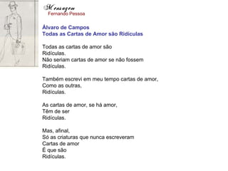 Mensagem
  Fernando Pessoa

Álvaro de Campos
Todas as Cartas de Amor são Ridículas

Todas as cartas de amor são
Ridículas.
Não seriam cartas de amor se não fossem
Ridículas.

Também escrevi em meu tempo cartas de amor,
Como as outras,
Ridículas.

As cartas de amor, se há amor,
Têm de ser
Ridículas.

Mas, afinal,
Só as criaturas que nunca escreveram
Cartas de amor
É que são
Ridículas.
 