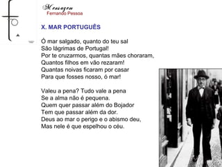 Mensagem
  Fernando Pessoa


X. MAR PORTUGUÊS

Ó mar salgado, quanto do teu sal
São lágrimas de Portugal!
Por te cruzarmos, quantas mães choraram,
Quantos filhos em vão rezaram!
Quantas noivas ficaram por casar
Para que fosses nosso, ó mar!

Valeu a pena? Tudo vale a pena
Se a alma não é pequena.
Quem quer passar além do Bojador
Tem que passar além da dor.
Deus ao mar o perigo e o abismo deu,
Mas nele é que espelhou o céu.
 