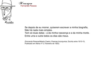 Mensagem
 Fernando Pessoa




    Se depois de eu morrer, quiserem escrever a minha biografia,
    Não há nada mais simples.
    Tem só duas datas - a da minha nascença e a da minha morte.
    Entre uma e outra todos os dias são meus.

    (Fernando Pessoa/Alberto Caeiro; Poemas Inconjuntos; Escrito entre 1913-15;
    Publicado em Atena nº 5, Fevereiro de 1925)
 