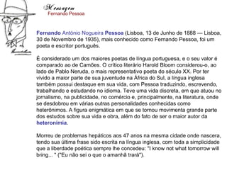 Mensagem
    Fernando Pessoa



Fernando António Nogueira Pessoa (Lisboa, 13 de Junho de 1888 — Lisboa,
30 de Novembro de 1935), mais conhecido como Fernando Pessoa, foi um
poeta e escritor português.

É considerado um dos maiores poetas de língua portuguesa, e o seu valor é
comparado ao de Camões. O crítico literário Harold Bloom considerou-o, ao
lado de Pablo Neruda, o mais representativo poeta do século XX. Por ter
vivido a maior parte de sua juventude na África do Sul, a língua inglesa
também possui destaque em sua vida, com Pessoa traduzindo, escrevendo,
trabalhando e estudando no idioma. Teve uma vida discreta, em que atuou no
jornalismo, na publicidade, no comércio e, principalmente, na literatura, onde
se desdobrou em várias outras personalidades conhecidas como
heterônimos. A figura enigmática em que se tornou movimenta grande parte
dos estudos sobre sua vida e obra, além do fato de ser o maior autor da
heteronímia.

Morreu de problemas hepáticos aos 47 anos na mesma cidade onde nascera,
tendo sua última frase sido escrita na língua inglesa, com toda a simplicidade
que a liberdade poética sempre lhe concedeu: "I know not what tomorrow will
bring... " ("Eu não sei o que o amanhã trará").
 