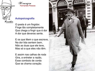 Mensagem
    Fernando Pessoa




Autopsicografia

O poeta é um fingidor.
Finge tão completamente
Que chega a fingir que é dor
A dor que deveras sente.

E os que lêem o que escreve,
Na dor lida sentem bem,
Não as duas que ele teve,
Mas só a que eles não têm.

E assim nas calhas de roda
Gira, a entreter a razão,
Esse comboio de corda
Que se chama coração.
 