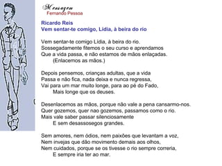 Mensagem
  Fernando Pessoa

Ricardo Reis
Vem sentar-te comigo, Lídia, à beira do rio

Vem sentar-te comigo Lídia, à beira do rio.
Sossegadamente fitemos o seu curso e aprendamos
Que a vida passa, e não estamos de mãos enlaçadas.
    (Enlacemos as mãos.)

Depois pensemos, crianças adultas, que a vida
Passa e não fica, nada deixa e nunca regressa,
Vai para um mar muito longe, para ao pé do Fado,
     Mais longe que os deuses.

Desenlacemos as mãos, porque não vale a pena cansarmo-nos.
Quer gozemos, quer nao gozemos, passamos como o rio.
Mais vale saber passar silenciosamente
    E sem desassosegos grandes.

Sem amores, nem ódios, nem paixões que levantam a voz,
Nem invejas que dão movimento demais aos olhos,
Nem cuidados, porque se os tivesse o rio sempre correria,
    E sempre iria ter ao mar.
 