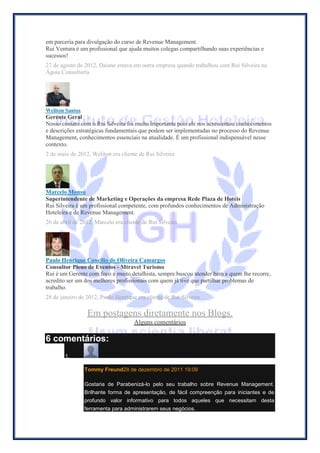 em parceria para divulgação do curso de Revenue Management. Rui Ventura é um profissional que ajuda muitos colegas compartilhando suas experiências e sucessos! 
27 de agosto de 2012, Daiane estava em outra empresa quando trabalhou com Rui Silveira na Águia Consultoria 
Weliton Santos 
Gerente Geral 
Nosso contato com o Rui Silveira foi muito importante pois ele nos acrescentou conhecimentos e descrições estratégicas fundamentais que podem ser implementadas no processo do Revenue Management, conhecimentos essenciais na atualidade. É um profissional indispensável nesse contexto. 
2 de maio de 2012, Weliton era cliente de Rui Silveira 
Marcelo Monsú 
Superintendente de Marketing e Operações da empresa Rede Plaza de Hotéis 
Rui Silveira é um profissional competente, com profundos conhecimentos de Administração Hoteleira e de Revenue Management. 
26 de abril de 2012, Marcelo era cliente de Rui Silveira 
Paulo Henrique Concilio de Oliveira Camargos 
Consultor Pleno de Eventos - Mtravel Turismo 
Rui é um Gerente com foco e muito detalhista, sempre buscou atender bem a quem lhe recorre, acredito ser um dos melhores profissionais com quem já tive que partilhar problemas de trabalho. 
28 de janeiro de 2012, Paulo Henrique era cliente de Rui Silveira 
Em postagens diretamente nos Blogs. 
Alguns comentários 
6 comentários: 1. Tommy Freund28 de dezembro de 2011 19:09 Gostaria de Parabenizá-lo pelo seu trabalho sobre Revenue Management. Brilhante forma de apresentação, de fácil compreenção para iniciantes e de profundo valor informativo para todos aqueles que necessitam desta ferramenta para administrarem seus negócios.  
