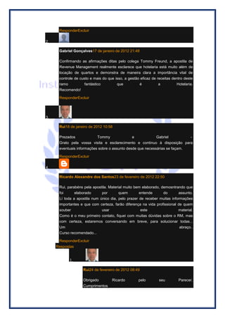 ResponderExcluir 2. Gabriel Gonçalves17 de janeiro de 2012 21:48 Confirmando as afirmações ditas pelo colega Tommy Freund, a apostila de Revenue Management realmente esclarece que hotelaria está muito além de locação de quartos e demonstra de maneira clara a importância vital de controle de custo e mais do que isso, a gestão eficaz de receitas dentro deste ramo fantástico que é a Hotelaria. Recomendo! ResponderExcluir 3. Rui18 de janeiro de 2012 10:58 Prezados Tommy e Gabriel - Grato pela vossa visita e esclarecimento e continuo à disposição para eventuais informações sobre o assunto desde que necessárias se façam. ResponderExcluir 4. Ricardo Alexandre dos Santos23 de fevereiro de 2012 22:50 Rui, parabéns pela apostila. Material muito bem elaborado, demosntrando que foi elaborado por quem entende do assunto. Lí toda a apostila num único dia, pelo prazer de receber muitas informações importantes e que com certeza, farão diferença na vida profissional de quem souber usar este material. Como é o meu primeiro contato, fiquei com muitas dúvidas sobre o RM, mas com certeza, estaremos conversando em breve, para solucionar todas... Um abraço.. Curso recomendado... ResponderExcluir Respostas 1. Rui24 de fevereiro de 2012 08:49 Obrigado Ricardo pelo seu Parecer. Cumprimentos  