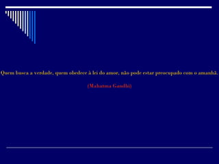 Quem busca a verdade, quem obedece à lei do amor, não pode estar preocupado com o amanhã.

                                   (Mahatma Gandhi)
 