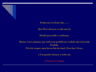 Tenha um excelente dia........

                  Que Deus abençoe a cada um.(a)

                   Dando paz,saúde e confiança.

Muitas vezes achamos que tudo está perdido,na verdade não está nada
                             Perdido.
      Pois há sempre uma luz no fim do túnel. Essa luz é Jesus.

                  ( Um grande abraços a todos (a)

                        ( Francisco Araújo)
 