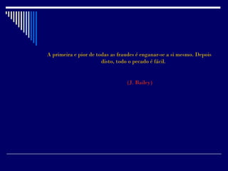 A primeira e pior de todas as fraudes é enganar-se a si mesmo. Depois
                       disto, todo o pecado é fácil.


                                 (J. Bailey)
 