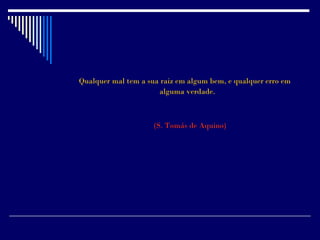Qualquer mal tem a sua raiz em algum bem, e qualquer erro em
                      alguma verdade.



                     (S. Tomás de Aquino)
 