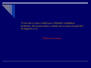 O erro não se torna verdade por se difundir e multiplicar
facilmente. Do mesmo modo a verdade não se torna erro pelo fato
de ninguém a ver.



                      (Mahatma Gandhi)
 