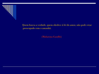Quem busca a verdade, quem obedece à lei do amor, não pode estar
preocupado com o amanhã.


                 (Mahatma Gandhi)
 