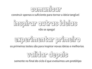 comunicar
inspirar outras ideias
experimentar primeiro
validar depois
construir apenas o suficiente para tornar a ideia tangível
não se apega!
os primeiros testes são para inspirar novas ideias e melhorias
somente no final do ciclo é que evoluimos um protótipo
 