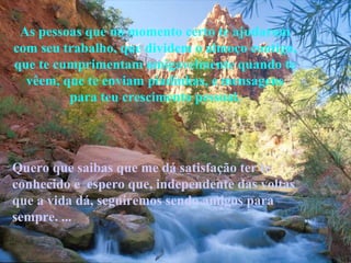 As pessoas que no momento certo te ajudaram com seu trabalho, que dividem o almoço contigo, que te cumprimentam amigavelmente quando te vêem, que te enviam piadinhas, e mensagens para teu crescimento pessoal. Quero que saibas que me dá satisfação ter te conhecido e  espero que, independente das voltas que a vida dá, seguiremos sendo amigos para sempre. ... 
