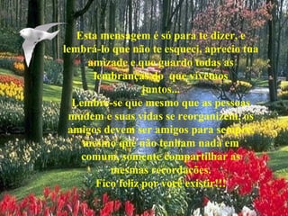 Esta mensagem é só para te dizer, e lembrá-lo que não te esqueci, aprecio tua amizade e que guardo todas as lembranças do  que vivemos juntos... Lembre-se que mesmo que as pessoas mudem e suas vidas se reorganizem, os amigos devem ser amigos para sempre, mesmo que não tenham nada em comum, somente compartilhar as mesmas recordações. Fico feliz por você existir!!! 