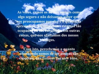 As vezes, vemos os nossos amigos como algo seguro e não deixamos saber que nos preocupamos por eles e o quanto os apreciamos. Algumas vezes estamos tão ocupados ou tão envolvidos em outras coisas, que nos afastamos dos nossos amigos. Com isto, percebemos o quanto afortunado somos de ter amigos tão especiais, que fizemos durante anos. 