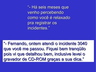 “ - Há seis meses que venho percebendo como você é relaxado pra registrar os incidentes.” “ - Fernando, ontem atendi o incidente 3040 que você me passou. Fiquei bem tranqüilo pois vi que detalhou bem, inclusive levei o gravador de CD-ROM graças a sua dica.” 