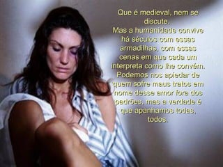 Que é medieval, nem se discute.  Mas a humanidade convive há séculos com essas armadilhas, com essas cenas em que cada um interpreta como lhe convém.  Podemos nos apiedar de quem sofre maus tratos em nome desse amor fora dos padrões, mas a verdade é que apanhamos todas, todos. 