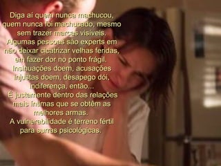 Diga aí quem nunca machucou, quem nunca foi machucado, mesmo sem trazer marcas visíveis. Algumas pessoas são experts em não deixar cicatrizar velhas feridas, em fazer dor no ponto frágil.  Insinuações doem, acusações injustas doem, desapego dói, indiferença, então... É justamente dentro das relações mais íntimas que se obtêm as melhores armas.  A vulnerabilidade é terreno fértil para surras psicológicas.  