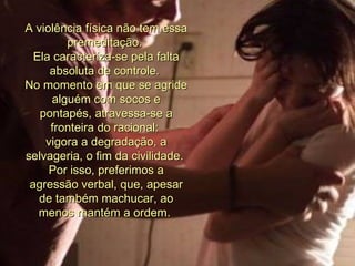 A violência física não tem essa premeditação.  Ela caracteriza-se pela falta absoluta de controle.  No momento em que se agride alguém com socos e pontapés, atravessa-se a fronteira do racional:  vigora a degradação, a selvageria, o fim da civilidade.  Por isso, preferimos a agressão verbal, que, apesar de também machucar, ao menos mantém a ordem.  