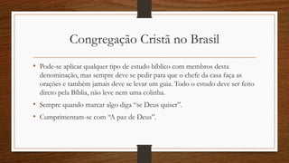 Congregação Cristã no Brasil
• Pode-se aplicar qualquer tipo de estudo bíblico com membros desta
denominação, mas sempre deve se pedir para que o chefe da casa faça as
orações e também jamais deve se levar um guia. Todo o estudo deve ser feito
direto pela Bíblia, não leve nem uma colinha.
• Sempre quando marcar algo diga “se Deus quiser”.
• Cumprimentam-se com “A paz de Deus”.
 