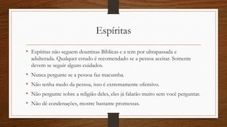 Espíritas
• Espíritas não seguem doutrinas Bíblicas e a tem por ultrapassada e
adulterada. Qualquer estudo é recomendado se a pessoa aceitar. Somente
devem se seguir alguns cuidados.
• Nunca pergunte se a pessoa faz macumba.
• Não tenha medo da pessoa, isso é extremamente ofensivo.
• Não pergunte sobre a religião deles, eles já falarão muito sem você perguntar.
• Não dê condenações, mostre bastante promessas.
 