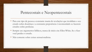 Pentecostais e Neopentecostais
• Para este tipo de pessoa a constante mania de revelações que invalidam o seu
estudo sobre doutrinas e a constante prepotência é recomendado se fazerem
estudos sobre profecias.
• Sempre use argumentos bíblicos, nunca de início cite Ellen White. Se o fizer
você perdeu o estudo.
• Não comente sobre coisas sensacionalistas.
 
