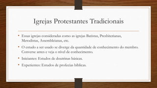 Igrejas Protestantes Tradicionais
• Essas igrejas consideradas como as igrejas Batistas, Presbiterianas,
Metodistas, Assembleianas, etc.
• O estudo a ser usado se diverge da quantidade de conhecimento do membro.
Converse antes e veja o nível de conhecimento.
• Iniciantes: Estudos de doutrinas básicas.
• Experientes: Estudos de profecias bíblicas.
 