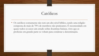 Católicos
• Os católicos comumente não tem um alto nível bíblico, sendo uma religião
composta de mais de 70% de membros não praticantes. É recomendado em
quase todos os casos um estudo sobre doutrinas básicas, visto que as
profecias em grande parte se voltam para condenar a denominação.
 