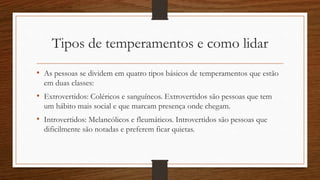 Tipos de temperamentos e como lidar
• As pessoas se dividem em quatro tipos básicos de temperamentos que estão
em duas classes:
• Extrovertidos: Coléricos e sanguíneos. Extrovertidos são pessoas que tem
um hábito mais social e que marcam presença onde chegam.
• Introvertidos: Melancólicos e fleumáticos. Introvertidos são pessoas que
dificilmente são notadas e preferem ficar quietas.
 