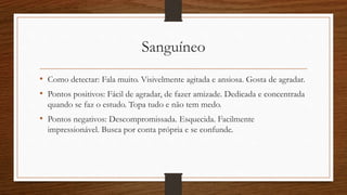 Sanguíneo
• Como detectar: Fala muito. Visivelmente agitada e ansiosa. Gosta de agradar.
• Pontos positivos: Fácil de agradar, de fazer amizade. Dedicada e concentrada
quando se faz o estudo. Topa tudo e não tem medo.
• Pontos negativos: Descompromissada. Esquecida. Facilmente
impressionável. Busca por conta própria e se confunde.
 