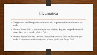 Colérico
• Colérico são pessoas sociáveis, mas com um forte hábito de mandar.
• Pontos fortes: Se decidiram não voltam atrás. Serão excelente líderes. Não
enrolam. São sinceras.
• Pontos fracos: São indelicadas e cruéis. Não mudam de ideia facilmente. São
mais inteligentes que você.
 