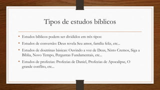 Tipos de estudos bíblicos
• Estudos bíblicos podem ser divididos em três tipos:
• Estudos de conversão: Deus revela Seu amor, família feliz, etc...
• Estudos de doutrinas básicas: Ouvindo a voz de Deus, Nisto Cremos, Siga a
Bíblia, Novo Tempo, Perguntas Fundamentais, etc...
• Estudos de profecias: Profecias de Daniel, Profecias de Apocalipse, O
grande conflito, etc...
 