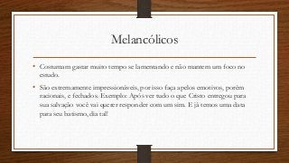 Melancólicos
• Costumam gastar muito tempo se lamentando e não mantem um foco no
estudo.
• São extremamente impressionáveis, por isso faça apelos emotivos, porém
racionais, e fechados. Exemplo: Após ver tudo o que Cristo entregou para
sua salvação você vai querer responder com um sim. E já temos uma data
para seu batismo, dia tal!
 
