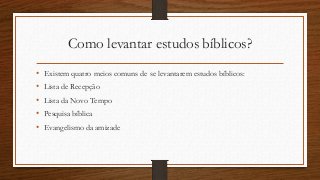 Como levantar estudos bíblicos?
• Existem quatro meios comuns de se levantarem estudos bíblicos:
• Lista de Recepção
• Lista da Novo Tempo
• Pesquisa bíblica
• Evangelismo da amizade
 