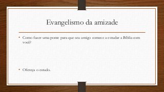 Evangelismo da amizade
• Como fazer uma ponte para que seu amigo comece a estudar a Bíblia com
você?
• Ofereça o estudo.
 