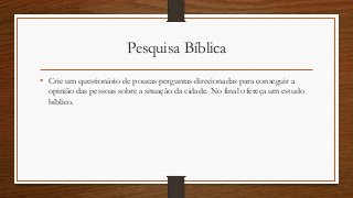 Pesquisa Bíblica
• Crie um questionário de poucas perguntas direcionadas para conseguir a
opinião das pessoas sobre a situação da cidade. No final ofereça um estudo
bíblico.
 