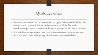 Qualquer uma?
• Em certa parte sim e não. A Cosmovisão da Igreja Adventista do Sétimo Dia
é única por ser centrada única e exclusivamente na Bíblia. Por mais
semelhantes que sejam as doutrinas de outras igrejas elas não são as mesmas.
• Mas vale lembrar que não se deve criar atritos ou mesmo arrumar qualquer
tipo de possível desconfiança logo de início em um estudo bíblico.
 
