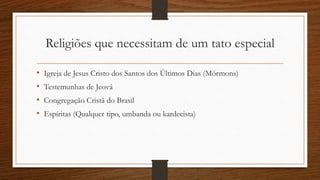 Religiões que necessitam de um tato especial
• Igreja de Jesus Cristo dos Santos dos Últimos Dias (Mórmons)
• Testemunhas de Jeová
• Congregação Cristã do Brasil
• Espíritas (Qualquer tipo, umbanda ou kardecista)
 