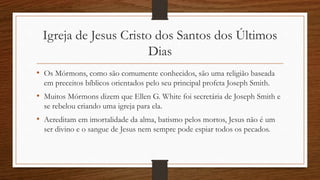 Igreja de Jesus Cristo dos Santos dos Últimos
Dias
• Os Mórmons, como são comumente conhecidos, são uma religião baseada
em preceitos bíblicos orientados pelo seu principal profeta Joseph Smith.
• Muitos Mórmons dizem que Ellen G. White foi secretária de Joseph Smith e
se rebelou criando uma igreja para ela.
• Acreditam em imortalidade da alma, batismo pelos mortos, Jesus não é um
ser divino e o sangue de Jesus nem sempre pode espiar todos os pecados.
 