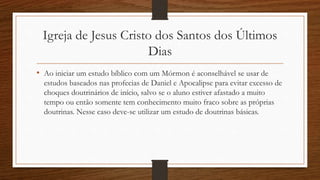 Igreja de Jesus Cristo dos Santos dos Últimos
Dias
• Ao iniciar um estudo bíblico com um Mórmon é aconselhável se usar de
estudos baseados nas profecias de Daniel e Apocalipse para evitar excesso de
choques doutrinários de início, salvo se o aluno estiver afastado a muito
tempo ou então somente tem conhecimento muito fraco sobre as próprias
doutrinas. Nesse caso deve-se utilizar um estudo de doutrinas básicas.
 