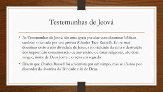 Testemunhas de Jeová
• As Testemunhas de Jeová são uma igreja peculiar com doutrinas bíblicas
também orientada por um profeta (Charles Taze Russell). Entre suas
doutrinas estão a não divindade de Jesus, a mortalidade da alma e destruição
dos ímpios, não comemoração de aniversário ou datas religiosas, não doar
sangue, nome de Deus Jeová e oração em segredo.
• Dizem que Charles Russell foi adventista por um tempo, mas se afastou por
discordar da doutrina da Trindade e lei de Deus.
 