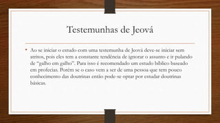 Testemunhas de Jeová
• Ao se iniciar o estudo com uma testemunha de Jeová deve-se iniciar sem
atritos, pois eles tem a constante tendência de ignorar o assunto e ir pulando
de “galho em galho”. Para isso é recomendado um estudo bíblico baseado
em profecias. Porém se o caso vem a ser de uma pessoa que tem pouco
conhecimento das doutrinas então pode-se optar por estudar doutrinas
básicas.
 