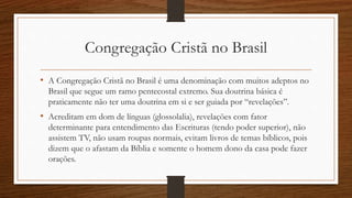 Congregação Cristã no Brasil
• A Congregação Cristã no Brasil é uma denominação com muitos adeptos no
Brasil que segue um ramo pentecostal extremo. Sua doutrina básica é
praticamente não ter uma doutrina em si e ser guiada por “revelações”.
• Acreditam em dom de línguas (glossolalia), revelações com fator
determinante para entendimento das Escrituras (tendo poder superior), não
assistem TV, não usam roupas normais, evitam livros de temas bíblicos, pois
dizem que o afastam da Bíblia e somente o homem dono da casa pode fazer
orações.
 