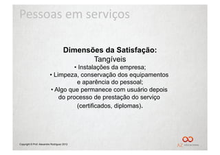Pessoas	
  em	
  serviços	
  

                                      Dimensões da Satisfação:
                                             Tangíveis
                                    •  Instalações da empresa;
                          •  Limpeza, conservação dos equipamentos
                                      e aparência do pessoal;
                          •  Algo que permanece com usuário depois
                               do processo de prestação do serviço
                                      (certificados, diplomas).




Copyright © Prof. Alexandre Rodriguez 2012
 