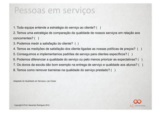 Pessoas	
  em	
  serviços	
  
1.  Toda equipe entende a estratégia do serviço ao cliente? ( )
2. Temos uma estratégia de comparação da qualidade de nossos serviços em relação aos
concorrentes? ( )
3. Podemos medir a satisfação do cliente? ( )
4. Temos as medições de satisfação dos cliente ligadas as nossas políticas de preços? ( )
5. Conseguimos e implementamos padrões de serviço para clientes específicos? ( )
6. Podemos diferenciar a qualidade do serviço ou pelo menos priorizar as expectativas? ( )
7. Os donos da escola dão bom exemplo na entrega de serviço e qualidade aos alunos? ( )
8. Temos como remover barreiras na qualidade do serviço prestado? ( )


Adaptado de Qualidade em Serviços, Las Casas




Copyright © Prof. Alexandre Rodriguez 2012
 