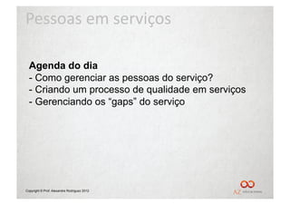 Pessoas	
  em	
  serviços	
  

  Agenda do dia
  -  Como gerenciar as pessoas do serviço?
  -  Criando um processo de qualidade em serviços
  -  Gerenciando os “gaps” do serviço




Copyright © Prof. Alexandre Rodriguez 2012
 